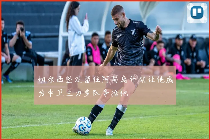 切尔西坚定留住阿昌庞计划让他成为中卫主力多队争抢他