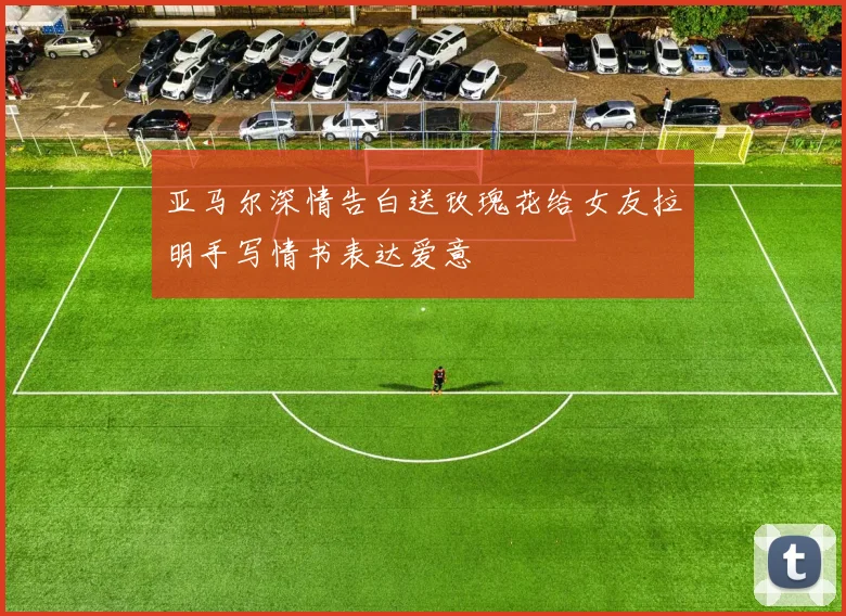 亚马尔深情告白送玫瑰花给女友拉明手写情书表达爱意