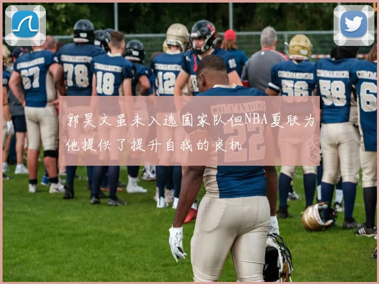郭昊文虽未入选国家队但NBA夏联为他提供了提升自我的良机