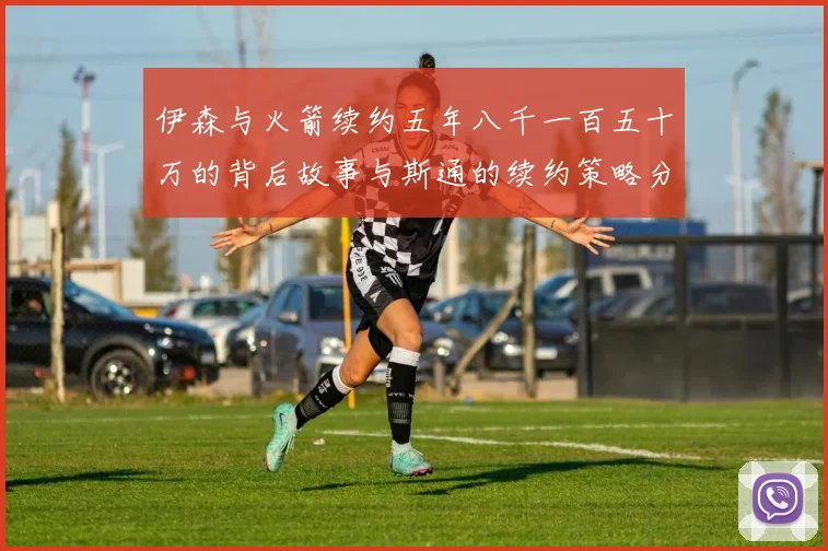 伊森与火箭续约五年八千一百五十万的背后故事与斯通的续约策略分析