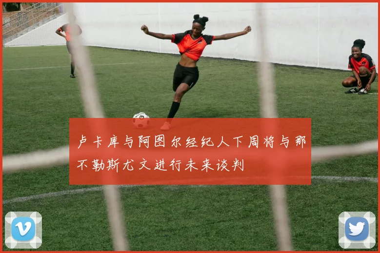 卢卡库与阿图尔经纪人下周将与那不勒斯尤文进行未来谈判