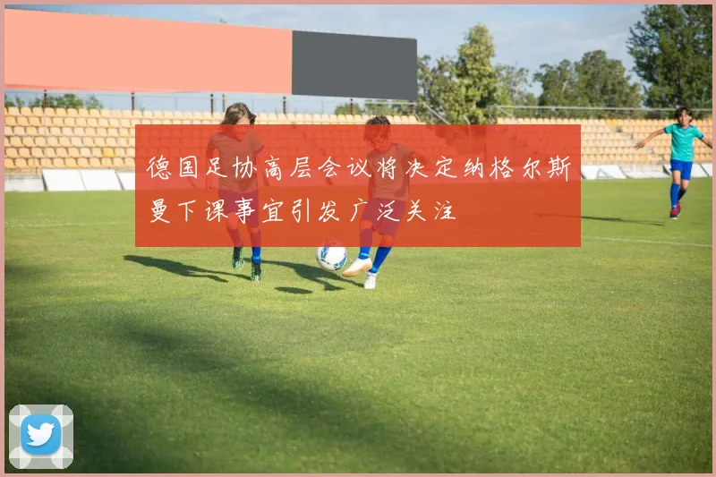 德国足协高层会议将决定纳格尔斯曼下课事宜引发广泛关注