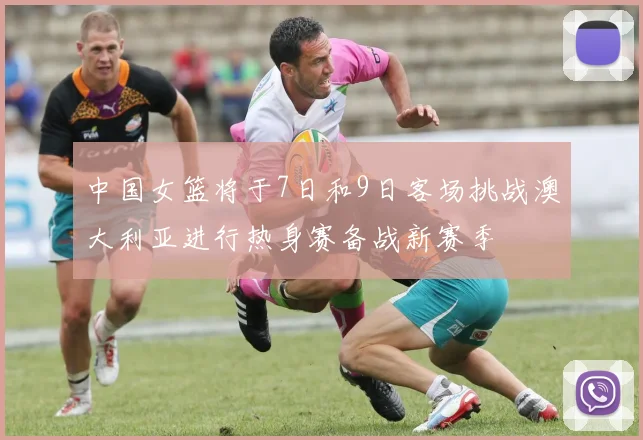 中国女篮将于7日和9日客场挑战澳大利亚进行热身赛备战新赛季