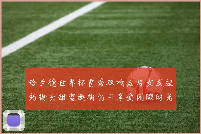 哈兰德世界杯首秀双响后与女友纽约街头甜蜜逛街打卡享受闲暇时光