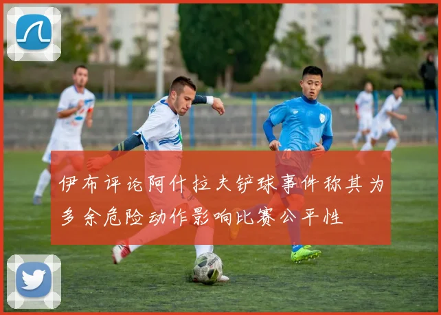 伊布评论阿什拉夫铲球事件称其为多余危险动作影响比赛公平性