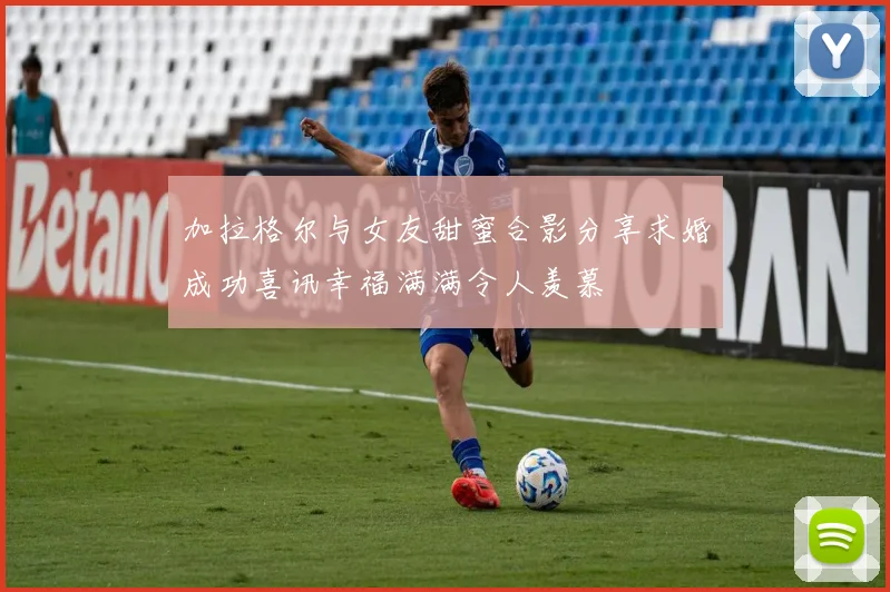 加拉格尔与女友甜蜜合影分享求婚成功喜讯幸福满满令人羡慕