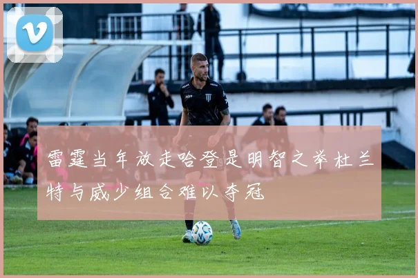 雷霆当年放走哈登是明智之举杜兰特与威少组合难以夺冠